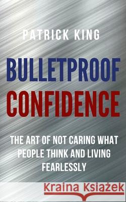 Bulletproof Confidence: The Art of Not Caring What People Think and Living Fearlessly Patrick King 9781647430788