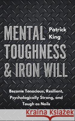 Mental Toughness & Iron Will: Become Tenacious, Resilient, Psychologically Strong, and Tough as Nails Patrick King 9781647430801 Pkcs Media, Inc.