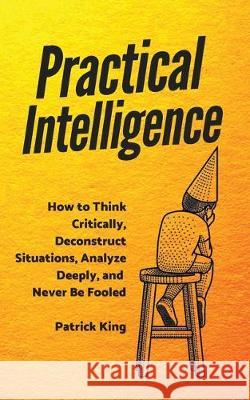 Practical Intelligence: How to Think Critically, Deconstruct Situations, Analyze Deeply, and Never Be Fooled Patrick King 9781647431228 Pkcs Media, Inc.