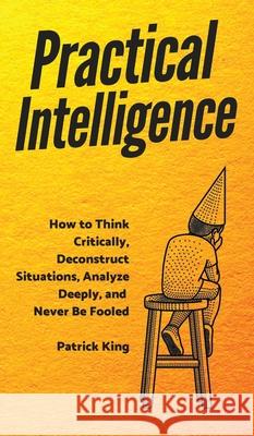 Practical Intelligence: How to Think Critically, Deconstruct Situations, Analyze Deeply, and Never Be Fooled Patrick King 9781647431235 Pkcs Media, Inc.