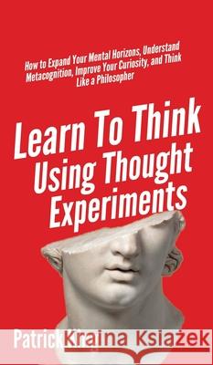 Learn To Think Using Thought Experiments: How to Expand Your Mental Horizons, Understand Metacognition, Improve Your Curiosity, and Think Like a Philo Patrick King 9781647431679 Pkcs Media, Inc.