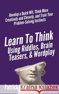 Learn to Think Using Riddles, Brain Teasers, and Wordplay: Develop a Quick Wit, Think More Creatively and Cleverly, and Train your Problem-Solving Ins Patrick King 9781647431761 Pkcs Media, Inc.