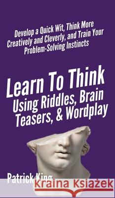 Learn to Think Using Riddles, Brain Teasers, and Wordplay: Develop a Quick Wit, Think More Creatively and Cleverly, and Train your Problem-Solving Ins Patrick King 9781647431778 Pkcs Media, Inc.