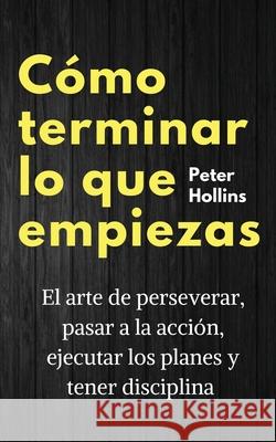 Cómo terminar lo que empiezas: El arte de perseverar, pasar a la acción, ejecutar los planes y tener disciplina Hollins, Peter 9781647432799