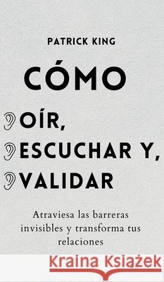 Cómo oír, escuchar y validar: Atraviesa las barreras invisibles y transforma tus relaciones King, Patrick 9781647432966