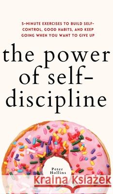 The Power of Self-Discipline: 5-Minute Exercises to Build Self-Control, Good Habits, and Keep Going When You Want to Give Up Peter Hollins 9781647433031