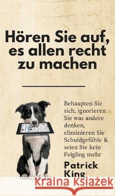 Hören Sie auf, es allen recht zu machen: Behaupten Sie sich, ignorieren Sie was andere denken, eliminieren Sie Schuldgefühle & seien Sie kein Feigling King, Patrick 9781647433239 Pkcs Media, Inc.