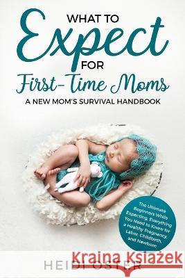 What to Expect for First-Time Moms: The Ultimate Beginners Guide While Expecting, Everything You Need to Know for a Healthy Pregnancy, Labor, Childbirth, and Newborn - A New Mom's Survival Handbook Oster Heidi 9781647450038