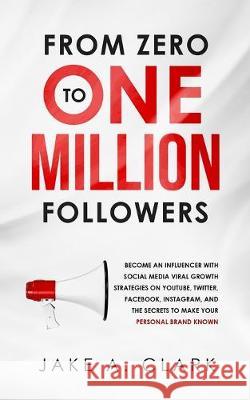 From Zero to One Million Followers: Become an Influencer with Social Media Viral Growth Strategies on YouTube, Twitter, Facebook, Instagram, and the S Jake a. Clark 9781647450410