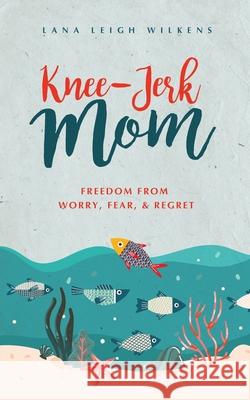 Knee-Jerk Mom: Freedom From Worry, Fear, & Regret Lana Leigh Wilkens 9781647461911 Author Academy Elite