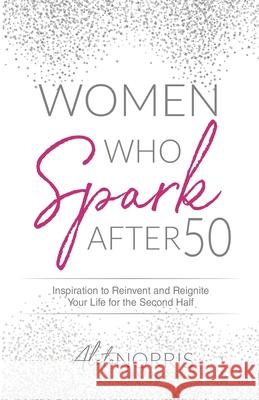 Women Who Spark After 50: Inspiration to Reinvent and Reignite Your Life for the Second Half Aleta Norris 9781647464530 Aleta Norris LLC