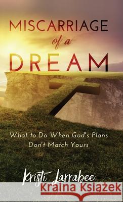 Miscarriage of a Dream: What to Do When God's Plans Don't Match Yours Kristi Larrabee 9781647465025 Author Academy Elite