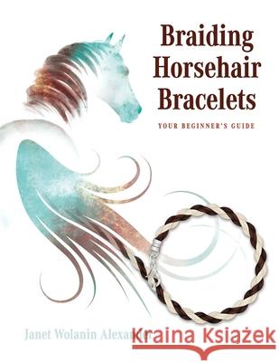 Braiding Horsehair Bracelets: Your Beginner's Guide Janet Wolanin Alexander Lesley a. J. Baumann 9781647466756