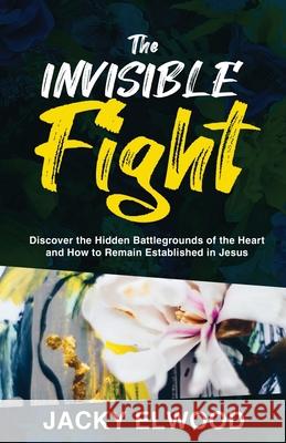 The Invisible Fight: Discover the Hidden Battlegrounds of the Heart and How to Remain Established in Jesus Jacky Elwood 9781647467173 Author Academy Elite