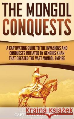 The Mongol Conquests: A Captivating Guide to the Invasions and Conquests Initiated by Genghis Khan That Created the Vast Mongol Empire Captivating History 9781647480516 Ch Publications