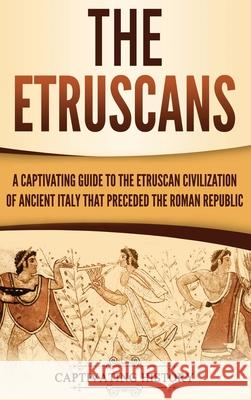 The Etruscans: A Captivating Guide to the Etruscan Civilization of Ancient Italy That Preceded the Roman Republic Captivating History 9781647480929 Captivating History