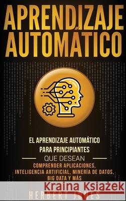 Aprendizaje Automático: El Aprendizaje Automático para principiantes que desean comprender aplicaciones, Inteligencia Artificial, Minería de D Jones, Herbert 9781647481070 Bravex Publications