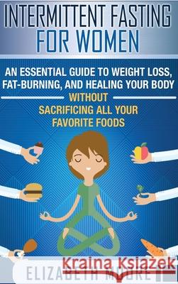 Intermittent Fasting for Women: An Essential Guide to Weight Loss, Fat-Burning, and Healing Your Body Without Sacrificing All Your Favorite Foods Elizabeth Moore 9781647481308