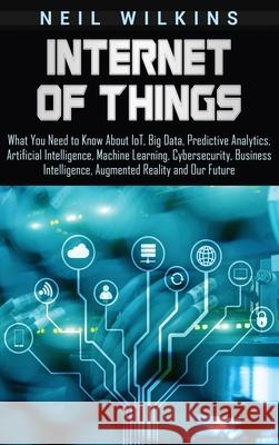 Internet of Things: What You Need to Know About IoT, Big Data, Predictive Analytics, Artificial Intelligence, Machine Learning, Cybersecurity, Business Intelligence, Augmented Reality and Our Future Neil Wilkins 9781647481346 Bravex Publications