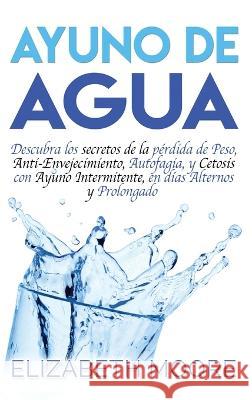 Ayuno de Agua: Descubra los secretos de la pérdida de Peso, Anti-Envejecimiento, Autofagia, y Cetosis con Ayuno Intermitente, en días Moore, Elizabeth 9781647482282