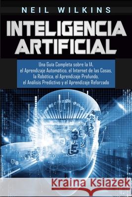 Inteligencia Artificial: Una Guía Completa sobre la IA, el Aprendizaje Automático, el Internet de las Cosas, la Robótica, el Aprendizaje Profun Wilkins, Neil 9781647482695 Bravex Publications