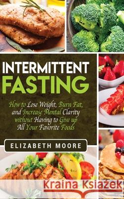 Intermittent Fasting: How to Lose Weight, Burn Fat, and Increase Mental Clarity without Having to Give up All Your Favorite Foods Elizabeth Moore 9781647482855