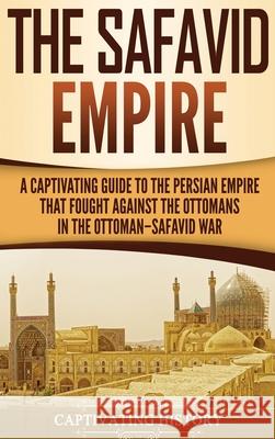 The Safavid Empire: A Captivating Guide to the Persian Empire That Fought Against the Ottomans in the Ottoman-Safavid War Captivating History 9781647482879 Captivating History