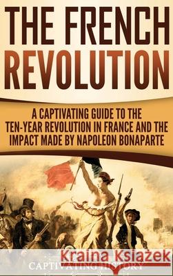 The French Revolution: A Captivating Guide to the Ten-Year Revolution in France and the Impact Made by Napoleon Bonaparte Captivating History 9781647482886 Captivating History
