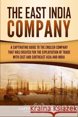 The East India Company: A Captivating Guide to the English Company That Was Created for the Exploitation of Trade with East and Southeast Asia Captivating History 9781647483326 Captivating History