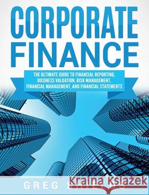 Corporate Finance: The Ultimate Guide to Financial Reporting, Business Valuation, Risk Management, Financial Management, and Financial St Greg Shields 9781647483388 Bravex Publications