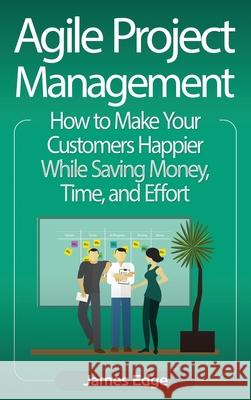 Agile Project Management: How to Make Your Customers Happier While Saving Money, Time, and Effort James Edge 9781647483456 Bravex Publications