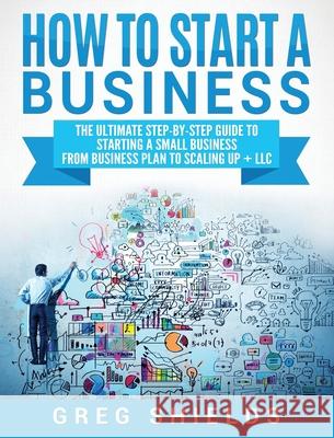 How to Start a Business: The Ultimate Step-By-Step Guide to Starting a Small Business from Business Plan to Scaling up + LLC Greg Shields 9781647483487 Bravex Publications