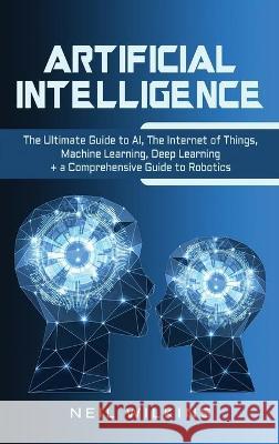 Artificial Intelligence: The Ultimate Guide to AI, The Internet of Things, Machine Learning, Deep Learning + a Comprehensive Guide to Robotics Neil Wilkins 9781647483678 Bravex Publications