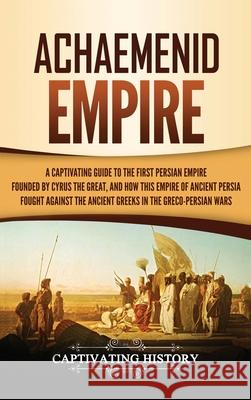 Achaemenid Empire: A Captivating Guide to the First Persian Empire Founded by Cyrus the Great, and How This Empire of Ancient Persia Foug Captivating History 9781647483869 Captivating History