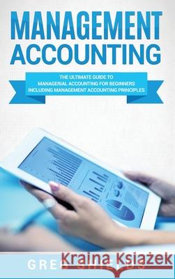 Management Accounting: The Ultimate Guide to Managerial Accounting for Beginners Including Management Accounting Principles Greg Shields 9781647484286