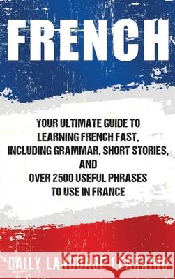 French: Your Ultimate Guide to Learning French Fast, Including Grammar, Short Stories, and Over 2500 Useful Phrases to Use in Daily Language Learning 9781647485078 Bravex Publications