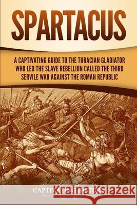 Spartacus: A Captivating Guide to the Thracian Gladiator Who Led the Slave Rebellion Called the Third Servile War against the Rom Captivating History 9781647485177 Captivating History