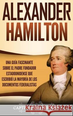 Alexander Hamilton: Una Guía Fascinante Sobre el Padre Fundador Estadounidense Que Escribió la Mayoría de los Documentos Federalistas History, Captivating 9781647485429 Captivating History