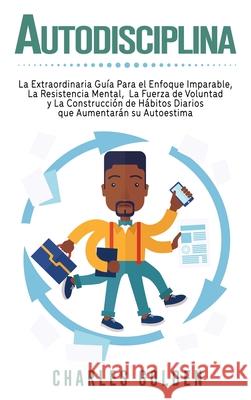 Autodisciplina: La extraordinaria guía para el enfoque imparable, la resistencia mental, la fuerza de voluntad y la construcción de há Golden, Charles 9781647487737