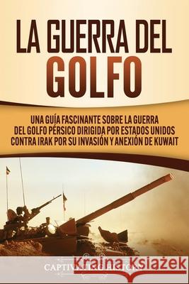 La Guerra del Golfo: Una Guía Fascinante sobre la Guerra del Golfo Pérsico Dirigida por Estados Unidos contra Irak por su Invasión y Anexión de Kuwait Captivating History 9781647489366 Captivating History
