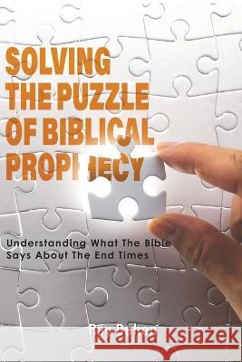 Solving the Puzzle of Biblical Prophecy: Understanding What The Bible Says About The End Times Ray Duhon 9781647492281