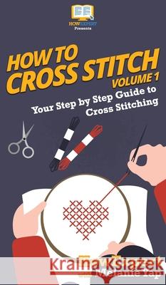 How To Cross Stitch: Your Step By Step Guide to Cross Stitching - Volume 1 Howexpert                                Melanie Yap 9781647584467 Howexpert