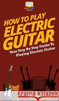 How To Play Electric Guitar: Your Step By Step Guide To Playing Electric Guitar Howexpert 9781647585679 Howexpert