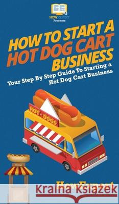How to Start a Hot Dog Cart Business: Your Step By Step Guide to Starting a Hot Dog Cart Business Howexpert 9781647585723