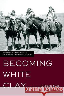 Becoming White Clay: A History and Archaeology of Jicarilla Apache Enclavement B. Sunday Eiselt 9781647691523