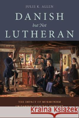 Danish, But Not Lutheran: The Impact of Mormonism on Danish Cultural Identity, 1850-1920 Julie K. Allen   9781647691554