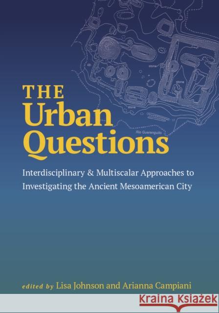 The Urban Questions: Interdisciplinary and Multiscalar Approaches to Investigating the Ancient Mesoamerican City Arianna Campiani 9781647692285 University of Utah Press