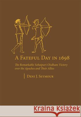 A Fateful Day in 1698: The Remarkable Sobaipuri-O'Odham Victory Over the Apaches and Their Allies Deni J. Seymour 9781647693008 University of Utah Press
