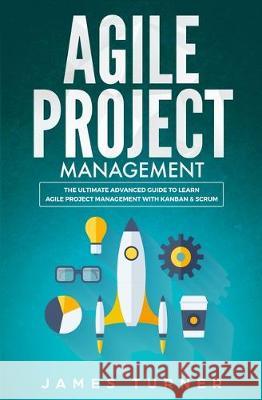 Agile Project Management: The Ultimate Advanced Guide to Learn Agile Project Management with Kanban & Scrum James Turner 9781647710255