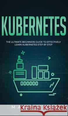 Kubernetes: The Ultimate Beginners Guide to Effectively Learn Kubernetes Step-By-Step Mark Reed 9781647710910